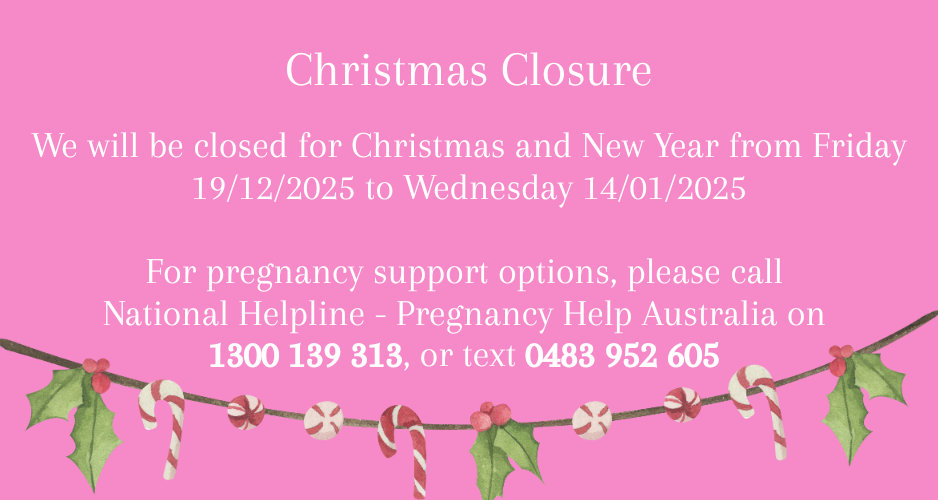 We will be closed for Christmas and New Year from Friday 19/12/2025 to Wednesday 14/01/2025 For pregnancy support options, please call National Helpline - Pregnancy Help Australia on 1300 139 313, or text 0483 952 605 
